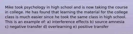 Mike took psychology in high school and is now taking the course in college. He has found that learning the material for the college class is much easier since he took the same class in high school. This is an example of: a) interference effects b) source amnesia c) negative transfer d) overlearning e) positive transfer