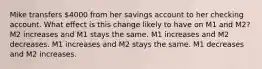 Mike transfers 4000 from her savings account to her checking account. What effect is this change likely to have on M1 and M2? M2 increases and M1 stays the same. M1 increases and M2 decreases. M1 increases and M2 stays the same. M1 decreases and M2 increases.