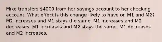 Mike transfers 4000 from her savings account to her checking account. What effect is this change likely to have on M1 and M2? M2 increases and M1 stays the same. M1 increases and M2 decreases. M1 increases and M2 stays the same. M1 decreases and M2 increases.