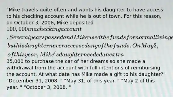 "Mike travels quite often and wants his daughter to have access to his checking account while he is out of town. For this reason, on October 3, 2008, Mike deposited 100,000 in a checking account. Several years passed and Mike used the funds for normal living expenses, but his daughter never accessed any of the funds. On May 2, of this year, Mike's daughter needed an extra35,000 to purchase the car of her dreams so she made a withdrawal from the account with full intentions of reimbursing the account. At what date has Mike made a gift to his daughter?" "December 31, 2008. " "May 31, of this year. " "May 2 of this year. " "October 3, 2008. "