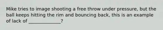 Mike tries to image shooting a free throw under pressure, but the ball keeps hitting the rim and bouncing back, this is an example of lack of ______________?