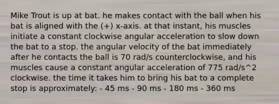 Mike Trout is up at bat. he makes contact with the ball when his bat is aligned with the (+) x-axis. at that instant, his muscles initiate a constant clockwise angular acceleration to slow down the bat to a stop. the angular velocity of the bat immediately after he contacts the ball is 70 rad/s counterclockwise, and his muscles cause a constant angular acceleration of 775 rad/s^2 clockwise. the time it takes him to bring his bat to a complete stop is approximately: - 45 ms - 90 ms - 180 ms - 360 ms