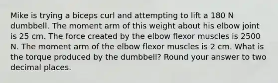 Mike is trying a biceps curl and attempting to lift a 180 N dumbbell. The moment arm of this weight about his elbow joint is 25 cm. The force created by the elbow flexor muscles is 2500 N. The moment arm of the elbow flexor muscles is 2 cm. What is the torque produced by the dumbbell? Round your answer to two decimal places.