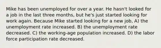 Mike has been unemployed for over a year. He hasn't looked for a job in the last three months, but he's just started looking for work again. Because Mike started looking for a new job, A) the unemployment rate increased. B) the unemployment rate decreased. C) the working-age population increased. D) the labor force participation rate decreased.