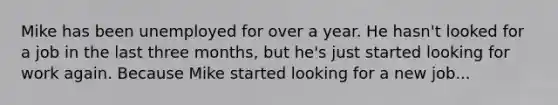 Mike has been unemployed for over a year. He hasn't looked for a job in the last three months, but he's just started looking for work again. Because Mike started looking for a new job...