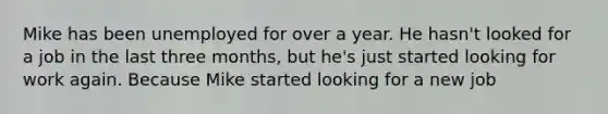 Mike has been unemployed for over a year. He hasn't looked for a job in the last three months, but he's just started looking for work again. Because Mike started looking for a new job