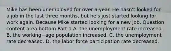 Mike has been unemployed for over a year. He​ hasn't looked for a job in the last three​ months, but​ he's just started looking for work again. Because Mike started looking for a new​ job, Question content area bottom Part 1 A. the unemployment rate increased. B. the working−age population increased. C. the unemployment rate decreased. D. the labor force participation rate decreased.