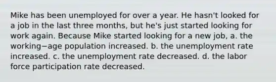 Mike has been unemployed for over a year. He​ hasn't looked for a job in the last three​ months, but​ he's just started looking for work again. Because Mike started looking for a new​ job, a. the working−age population increased. b. the unemployment rate increased. c. the unemployment rate decreased. d. the labor force participation rate decreased.