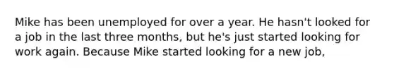 Mike has been unemployed for over a year. He hasn't looked for a job in the last three months, but he's just started looking for work again. Because Mike started looking for a new job,