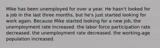 Mike has been unemployed for over a year. He hasn't looked for a job in the last three months, but he's just started looking for work again. Because Mike started looking for a new job, the unemployment rate increased. the labor force participation rate decreased. the unemployment rate decreased. the working-age population increased.