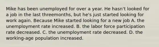 Mike has been unemployed for over a year. He hasn't looked for a job in the last threemonths, but he's just started looking for work again. Because Mike started looking for a new job A. the unemployment rate increased. B. the labor force participation rate decreased. C. the unemployment rate decreased. D. the working-age population increased.