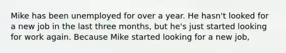 Mike has been unemployed for over a year. He hasn't looked for a new job in the last three months, but he's just started looking for work again. Because Mike started looking for a new job,