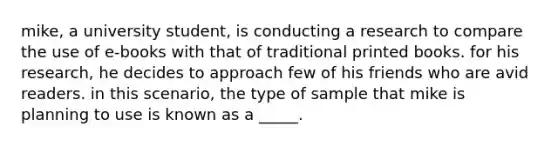 mike, a university student, is conducting a research to compare the use of e-books with that of traditional printed books. for his research, he decides to approach few of his friends who are avid readers. in this scenario, the type of sample that mike is planning to use is known as a _____.