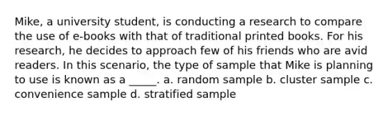 Mike, a university student, is conducting a research to compare the use of e-books with that of traditional printed books. For his research, he decides to approach few of his friends who are avid readers. In this scenario, the type of sample that Mike is planning to use is known as a _____. a. random sample b. cluster sample c. convenience sample d. stratified sample