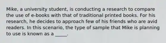 Mike, a university student, is conducting a research to compare the use of e-books with that of traditional printed books. For his research, he decides to approach few of his friends who are avid readers. In this scenario, the type of sample that Mike is planning to use is known as a _____.