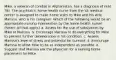 Mike, a veteran of combat in Afghanistan, has a diagnosis of mild TBI. The psychiatric home health nurse from the VA medical center is assigned to make home visits to Mike and his wife, Marissa, who is his caregiver. Which of the following would be an appropriate nursing intervention by the home health nurse? (Select all that apply.) a. Assess for the use of substances by Mike or Marissa. b. Encourage Marissa to do everything for Mike to prevent further deterioration in his condition. c. Assess Marissa's level of stress and potential for burnout. d. Encourage Marissa to allow Mike to be as independent as possible. e. Suggest that Marissa ask the physician for a nursing home placement for Mike.