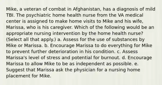 Mike, a veteran of combat in Afghanistan, has a diagnosis of mild TBI. The psychiatric home health nurse from the VA medical center is assigned to make home visits to Mike and his wife, Marissa, who is his caregiver. Which of the following would be an appropriate nursing intervention by the home health nurse? (Select all that apply.) a. Assess for the use of substances by Mike or Marissa. b. Encourage Marissa to do everything for Mike to prevent further deterioration in his condition. c. Assess Marissa's level of stress and potential for burnout. d. Encourage Marissa to allow Mike to be as independent as possible. e. Suggest that Marissa ask the physician for a nursing home placement for Mike.