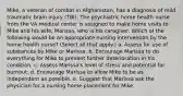 Mike, a veteran of combat in Afghanistan, has a diagnosis of mild traumatic brain injury (TBI). The psychiatric home health nurse from the VA medical center is assigned to make home visits to Mike and his wife, Marissa, who is his caregiver. Which of the following would be an appropriate nursing intervention by the home health nurse? (Select all that apply.) a. Assess for use of substances by Mike or Marissa. b. Encourage Marissa to do everything for Mike to prevent further deterioration in his condition. c. Assess Marissa's level of stress and potential for burnout. d. Encourage Marissa to allow Mike to be as independent as possible. e. Suggest that Marissa ask the physician for a nursing home placement for Mike.