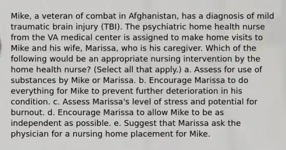 Mike, a veteran of combat in Afghanistan, has a diagnosis of mild traumatic brain injury (TBI). The psychiatric home health nurse from the VA medical center is assigned to make home visits to Mike and his wife, Marissa, who is his caregiver. Which of the following would be an appropriate nursing intervention by the home health nurse? (Select all that apply.) a. Assess for use of substances by Mike or Marissa. b. Encourage Marissa to do everything for Mike to prevent further deterioration in his condition. c. Assess Marissa's level of stress and potential for burnout. d. Encourage Marissa to allow Mike to be as independent as possible. e. Suggest that Marissa ask the physician for a nursing home placement for Mike.