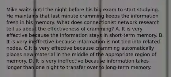 Mike waits until the night before his big exam to start studying. He maintains that last minute cramming keeps the information fresh in his memory. What does connectionist network research tell us about the effectiveness of cramming? A. It is very effective because the information stays in short-term memory. B. It is very ineffective because information is not tied into related nodes. C.It is very effective because cramming automatically places new material in the middle of the appropriate region of memory. D. It is very ineffective because information takes longer than one night to transfer over to long-term memory.