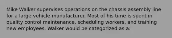 Mike Walker supervises operations on the chassis assembly line for a large vehicle manufacturer. Most of his time is spent in quality control maintenance, scheduling workers, and training new employees. Walker would be categorized as a:
