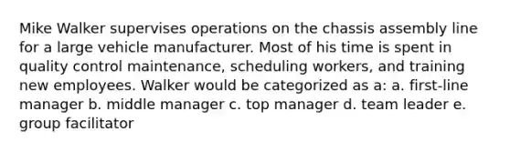 Mike Walker supervises operations on the chassis assembly line for a large vehicle manufacturer. Most of his time is spent in quality control maintenance, scheduling workers, and training new employees. Walker would be categorized as a: a. first-line manager b. middle manager c. top manager d. team leader e. group facilitator