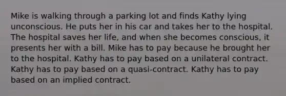 Mike is walking through a parking lot and finds Kathy lying unconscious. He puts her in his car and takes her to the hospital. The hospital saves her life, and when she becomes conscious, it presents her with a bill. Mike has to pay because he brought her to the hospital. Kathy has to pay based on a unilateral contract. Kathy has to pay based on a quasi-contract. Kathy has to pay based on an implied contract.