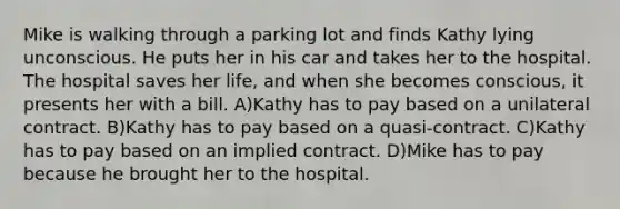 Mike is walking through a parking lot and finds Kathy lying unconscious. He puts her in his car and takes her to the hospital. The hospital saves her life, and when she becomes conscious, it presents her with a bill. A)Kathy has to pay based on a unilateral contract. B)Kathy has to pay based on a quasi-contract. C)Kathy has to pay based on an implied contract. D)Mike has to pay because he brought her to the hospital.