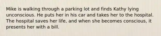 Mike is walking through a parking lot and finds Kathy lying unconscious. He puts her in his car and takes her to the hospital. The hospital saves her life, and when she becomes conscious, it presents her with a bill.