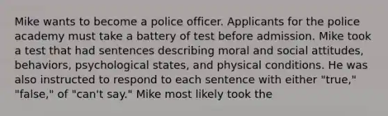 Mike wants to become a police officer. Applicants for the police academy must take a battery of test before admission. Mike took a test that had sentences describing moral and social attitudes, behaviors, psychological states, and physical conditions. He was also instructed to respond to each sentence with either "true," "false," of "can't say." Mike most likely took the