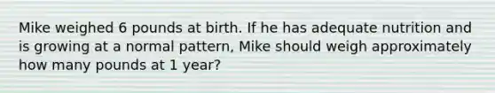 Mike weighed 6 pounds at birth. If he has adequate nutrition and is growing at a normal pattern, Mike should weigh approximately how many pounds at 1 year?