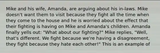 Mike and his wife, Amanda, are arguing about his in-laws. Mike doesn't want them to visit because they fight all the time when they come to the house and he is worried about the effect that their fighting is having on Mike and Amanda's children. Amanda finally yells out: "What about our fighting?" Mike replies, "Well, that's different. We fight because we're having a disagreement, they fight because they hate each other!" This is an example of