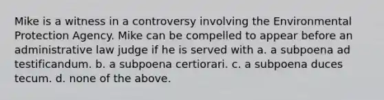 Mike is a witness in a controversy involving the Environmental Protection Agency. Mike can be compelled to appear before an administrative law judge if he is served with a. a subpoena ad testificandum. b. a subpoena certiorari. c. a subpoena duces tecum. d. none of the above.