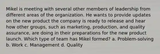 Mikel is meeting with several other members of leadership from different areas of the organization. He wants to provide updates on the new product the company is ready to release and hear how other groups, such as marketing, production, and quality assurance, are doing in their preparations for the new product launch. Which type of team has Mikel formed? a. Problem-solving b. Work c. Management d. Quality