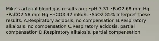 Mike's arterial blood gas results are: •pH 7.31 •PaO2 68 mm Hg •PaCO2 58 mm Hg •HCO3 32 mEq/L •SaO2 85% Interpret these results. A.Respiratory acidosis, no compensation B.Respiratory alkalosis, no compensation C.Respiratory acidosis, partial compensation D.Respiratory alkalosis, partial compensation