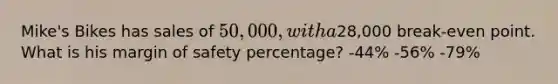 Mike's Bikes has sales of 50,000, with a28,000 break-even point. What is his margin of safety percentage? -44% -56% -79%