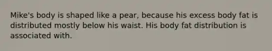 Mike's body is shaped like a pear, because his excess body fat is distributed mostly below his waist. His body fat distribution is associated with.