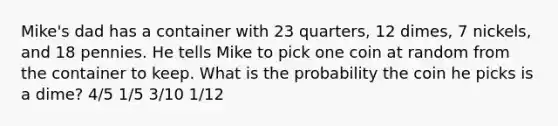 Mike's dad has a container with 23 quarters, 12 dimes, 7 nickels, and 18 pennies. He tells Mike to pick one coin at random from the container to keep. What is the probability the coin he picks is a dime? 4/5 1/5 3/10 1/12