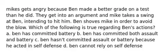 mikes gets angry because Ben made a better grade on a test than he did. They get into an argument and mike takes a swing at Ben, intending to hit him. Ben shoves mike in order to avoid the blow. Which of the following is true regarding Ben's actions? a. ben has committed battery b. ben has committed both assault and battery c. ben hasn't committed assault or battery because he acted in self defense d. ben cannot rely on self defense