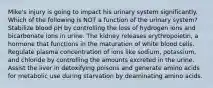 Mike's injury is going to impact his urinary system significantly. Which of the following is NOT a function of the urinary system? Stabilize blood pH by controlling the loss of hydrogen ions and bicarbonate ions in urine. The kidney releases erythropoietin, a hormone that functions in the maturation of white blood cells. Regulate plasma concentration of ions like sodium, potassium, and chloride by controlling the amounts excreted in the urine. Assist the liver in detoxifying poisons and generate amino acids for metabolic use during starvation by deaminating amino acids.