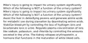 Mike's injury is going to impact his urinary system significantly. Which of the following is NOT a function of the urinary system? Mike's injury is going to impact his urinary system significantly. Which of the following is NOT a function of the urinary system? Assist the liver in detoxifying poisons and generate amino acids for metabolic use during starvation by deaminating amino acids. Stabilize blood pH by controlling the loss of hydrogen ions and bicarbonate ions in urine. Regulate plasma concentration of ions like sodium, potassium, and chloride by controlling the amounts excreted in the urine. The kidney releases erythropoietin, a hormone that functions in the maturation of white blood cells.