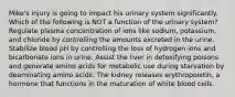 Mike's injury is going to impact his urinary system significantly. Which of the following is NOT a function of the urinary system? Regulate plasma concentration of ions like sodium, potassium, and chloride by controlling the amounts excreted in the urine. Stabilize blood pH by controlling the loss of hydrogen ions and bicarbonate ions in urine. Assist the liver in detoxifying poisons and generate amino acids for metabolic use during starvation by deaminating amino acids. The kidney releases erythropoietin, a hormone that functions in the maturation of white blood cells.