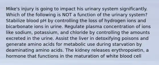 Mike's injury is going to impact his urinary system significantly. Which of the following is NOT a function of the urinary system? Stabilize blood pH by controlling the loss of hydrogen ions and bicarbonate ions in urine. Regulate plasma concentration of ions like sodium, potassium, and chloride by controlling the amounts excreted in the urine. Assist the liver in detoxifying poisons and generate amino acids for metabolic use during starvation by deaminating amino acids. The kidney releases erythropoietin, a hormone that functions in the maturation of white blood cell