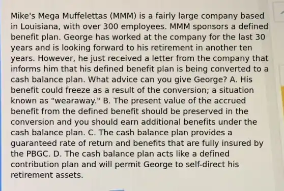 Mike's Mega Muffelettas (MMM) is a fairly large company based in Louisiana, with over 300 employees. MMM sponsors a defined benefit plan. George has worked at the company for the last 30 years and is looking forward to his retirement in another ten years. However, he just received a letter from the company that informs him that his defined benefit plan is being converted to a cash balance plan. What advice can you give George? A. His benefit could freeze as a result of the conversion; a situation known as "wearaway." B. The present value of the accrued benefit from the defined benefit should be preserved in the conversion and you should earn additional benefits under the cash balance plan. C. The cash balance plan provides a guaranteed rate of return and benefits that are fully insured by the PBGC. D. The cash balance plan acts like a defined contribution plan and will permit George to self-direct his retirement assets.