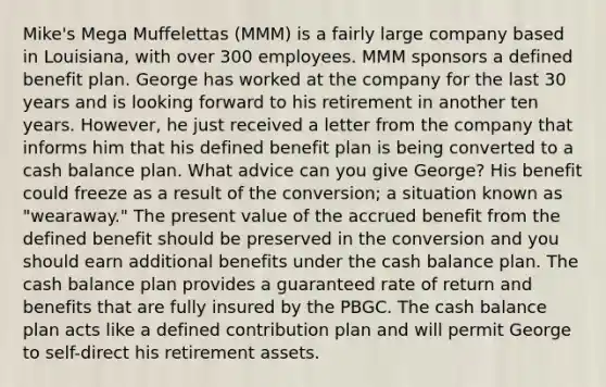 Mike's Mega Muffelettas (MMM) is a fairly large company based in Louisiana, with over 300 employees. MMM sponsors a defined benefit plan. George has worked at the company for the last 30 years and is looking forward to his retirement in another ten years. However, he just received a letter from the company that informs him that his defined benefit plan is being converted to a cash balance plan. What advice can you give George? His benefit could freeze as a result of the conversion; a situation known as "wearaway." The present value of the accrued benefit from the defined benefit should be preserved in the conversion and you should earn additional benefits under the cash balance plan. The cash balance plan provides a guaranteed rate of return and benefits that are fully insured by the PBGC. The cash balance plan acts like a defined contribution plan and will permit George to self-direct his retirement assets.