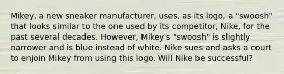 Mikey, a new sneaker manufacturer, uses, as its logo, a "swoosh" that looks similar to the one used by its competitor, Nike, for the past several decades. However, Mikey's "swoosh" is slightly narrower and is blue instead of white. Nike sues and asks a court to enjoin Mikey from using this logo. Will Nike be successful?