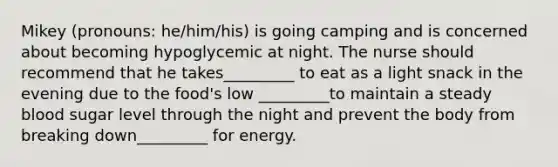 Mikey (pronouns: he/him/his) is going camping and is concerned about becoming hypoglycemic at night. The nurse should recommend that he takes_________ to eat as a light snack in the evening due to the food's low _________to maintain a steady blood sugar level through the night and prevent the body from breaking down_________ for energy.