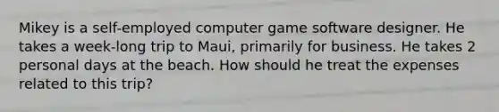 Mikey is a self-employed computer game software designer. He takes a week-long trip to Maui, primarily for business. He takes 2 personal days at the beach. How should he treat the expenses related to this trip?