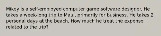 Mikey is a self-employed computer game software designer. He takes a week-long trip to Maui, primarily for business. He takes 2 personal days at the beach. How much he treat the expense related to the trip?