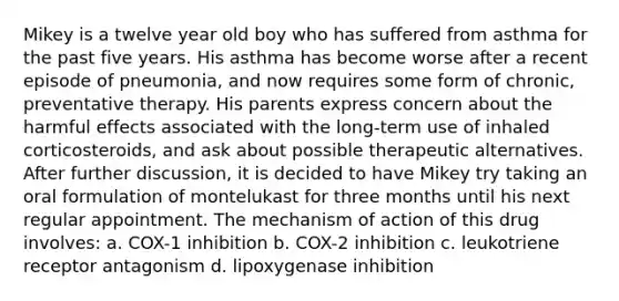 Mikey is a twelve year old boy who has suffered from asthma for the past five years. His asthma has become worse after a recent episode of pneumonia, and now requires some form of chronic, preventative therapy. His parents express concern about the harmful effects associated with the long-term use of inhaled corticosteroids, and ask about possible therapeutic alternatives. After further discussion, it is decided to have Mikey try taking an oral formulation of montelukast for three months until his next regular appointment. The mechanism of action of this drug involves: a. COX-1 inhibition b. COX-2 inhibition c. leukotriene receptor antagonism d. lipoxygenase inhibition